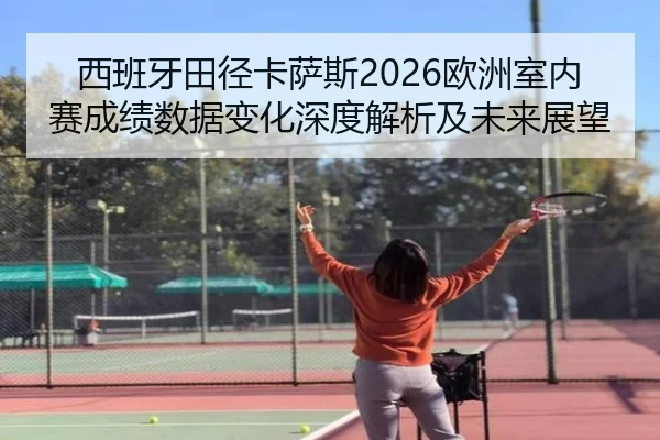 西班牙田径卡萨斯2026欧洲室内赛成绩数据变化深度解析及未来展望