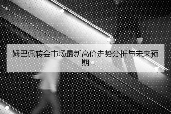 姆巴佩转会市场最新高价走势分析与未来预期